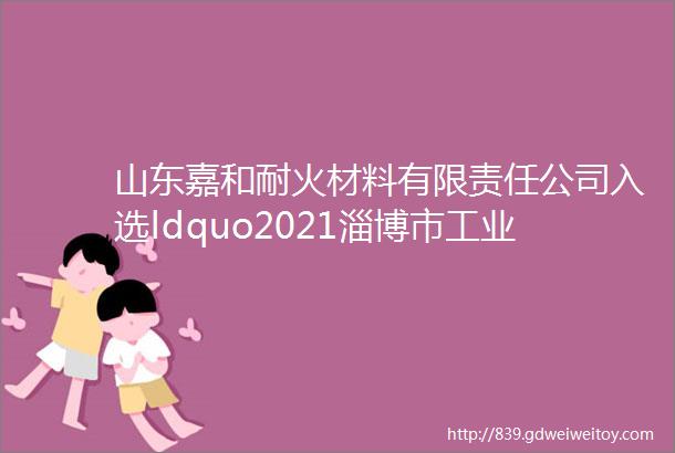 山东嘉和耐火材料有限责任公司入选ldquo2021淄博市工业百强企业rdquo名单